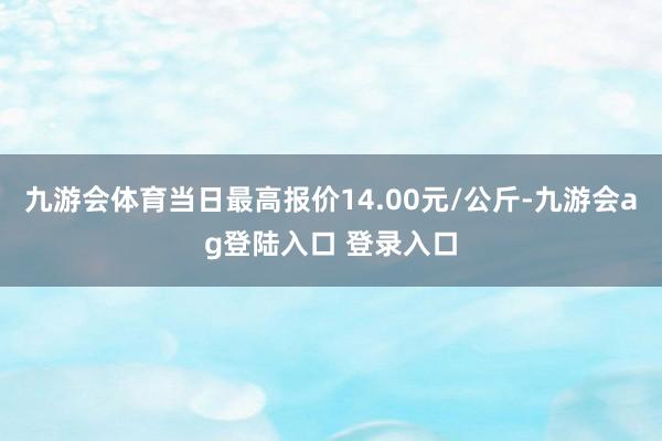 九游会体育当日最高报价14.00元/公斤-九游会ag登陆入口 登录入口