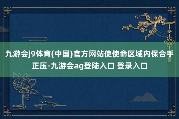 九游会j9体育(中国)官方网站使使命区域内保合手正压-九游会ag登陆入口 登录入口