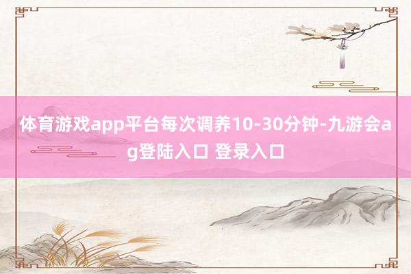 体育游戏app平台每次调养10-30分钟-九游会ag登陆入口 登录入口