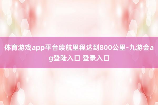 体育游戏app平台续航里程达到800公里-九游会ag登陆入口 登录入口