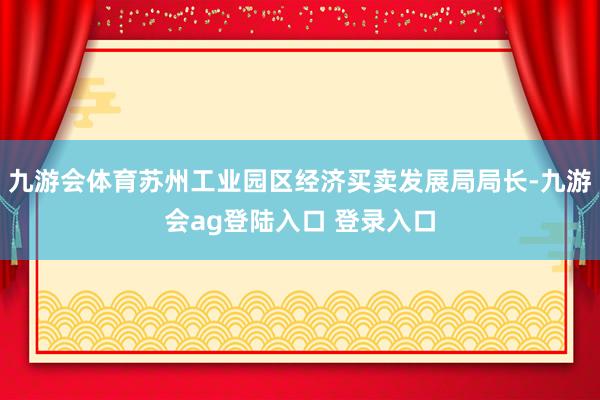 九游会体育苏州工业园区经济买卖发展局局长-九游会ag登陆入口 登录入口