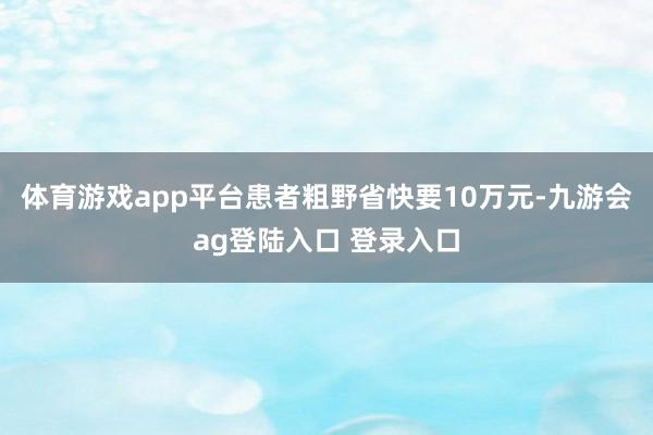 体育游戏app平台患者粗野省快要10万元-九游会ag登陆入口 登录入口