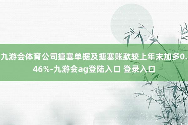 九游会体育公司搪塞单据及搪塞账款较上年末加多0.46%-九游会ag登陆入口 登录入口