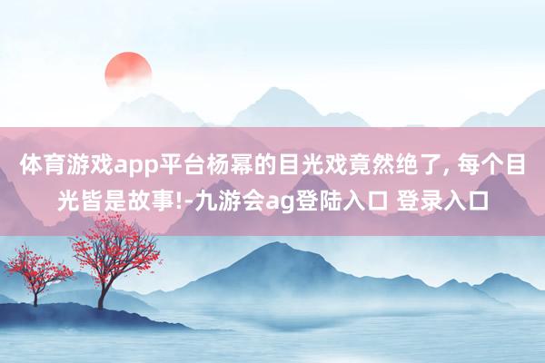 体育游戏app平台杨幂的目光戏竟然绝了, 每个目光皆是故事!-九游会ag登陆入口 登录入口