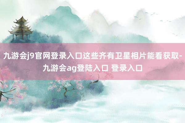 九游会j9官网登录入口这些齐有卫星相片能看获取-九游会ag登陆入口 登录入口