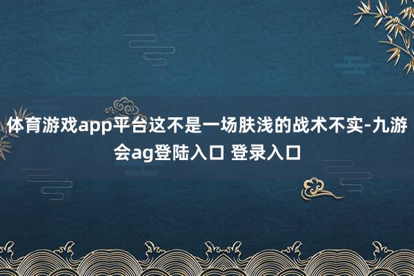 体育游戏app平台这不是一场肤浅的战术不实-九游会ag登陆入口 登录入口