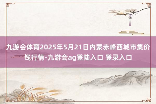 九游会体育2025年5月21日内蒙赤峰西城市集价钱行情-九游会ag登陆入口 登录入口