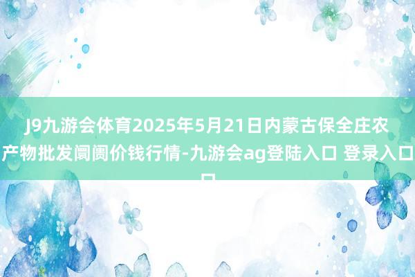 J9九游会体育2025年5月21日内蒙古保全庄农产物批发阛阓价钱行情-九游会ag登陆入口 登录入口