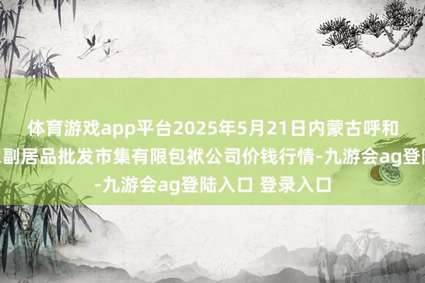 体育游戏app平台2025年5月21日内蒙古呼和浩特市东瓦窑农副居品批发市集有限包袱公司价钱行情-九游会ag登陆入口 登录入口