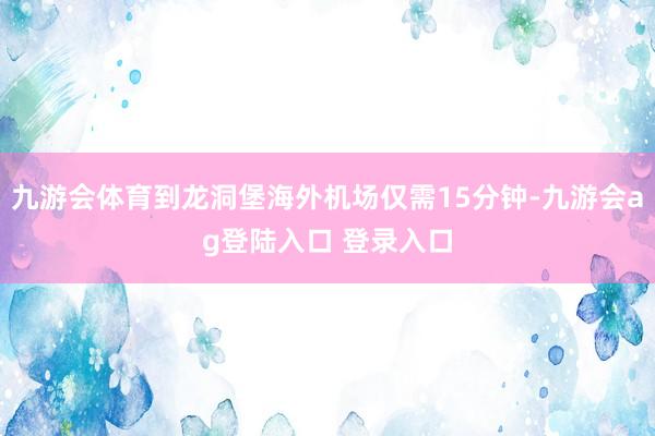九游会体育到龙洞堡海外机场仅需15分钟-九游会ag登陆入口 登录入口