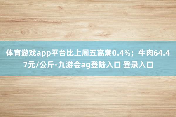 体育游戏app平台比上周五高潮0.4%；牛肉64.47元/公斤-九游会ag登陆入口 登录入口