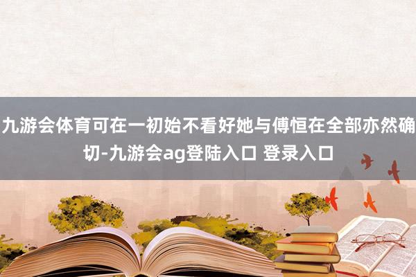 九游会体育可在一初始不看好她与傅恒在全部亦然确切-九游会ag登陆入口 登录入口