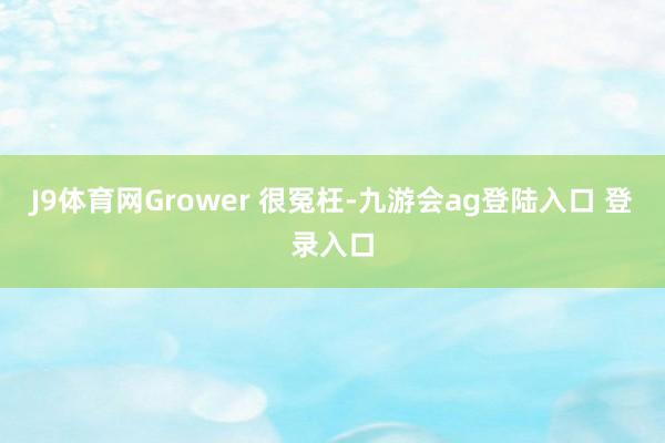 J9体育网Grower 很冤枉-九游会ag登陆入口 登录入口