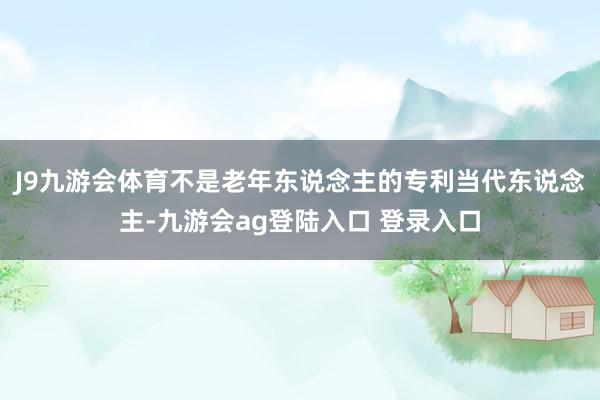 J9九游会体育不是老年东说念主的专利当代东说念主-九游会ag登陆入口 登录入口