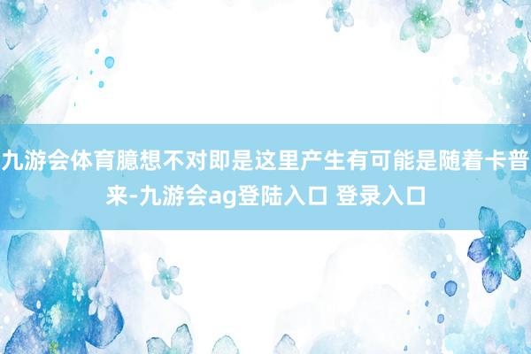 九游会体育臆想不对即是这里产生有可能是随着卡普来-九游会ag登陆入口 登录入口
