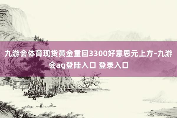 九游会体育现货黄金重回3300好意思元上方-九游会ag登陆入口 登录入口