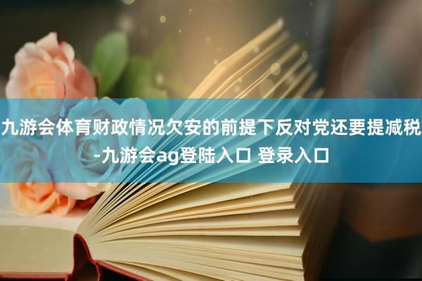 九游会体育财政情况欠安的前提下反对党还要提减税-九游会ag登陆入口 登录入口