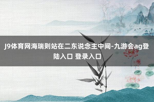 J9体育网海瑞则站在二东说念主中间-九游会ag登陆入口 登录入口