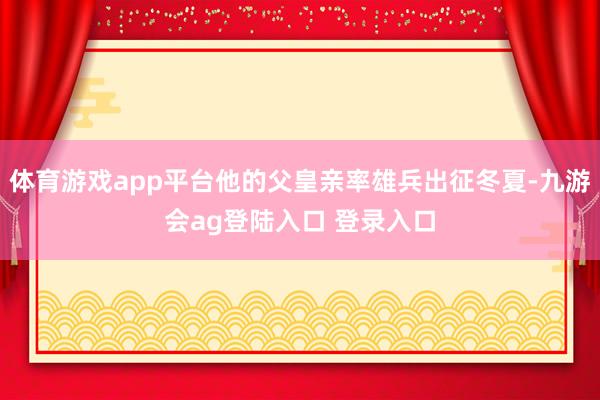体育游戏app平台他的父皇亲率雄兵出征冬夏-九游会ag登陆入口 登录入口