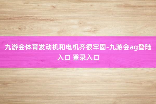 九游会体育发动机和电机齐很牢固-九游会ag登陆入口 登录入口