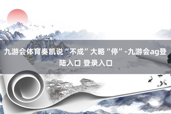 九游会体育奏凯说“不成”大略“停”-九游会ag登陆入口 登录入口