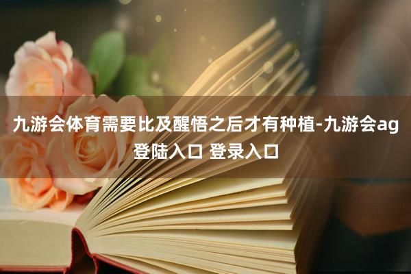 九游会体育需要比及醒悟之后才有种植-九游会ag登陆入口 登录入口