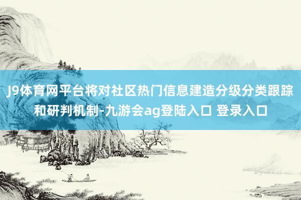 J9体育网平台将对社区热门信息建造分级分类跟踪和研判机制-九游会ag登陆入口 登录入口