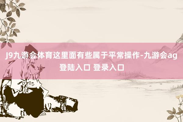 J9九游会体育这里面有些属于平常操作-九游会ag登陆入口 登录入口