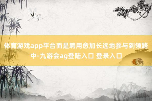 体育游戏app平台而是聘用愈加长远地参与到领路中-九游会ag登陆入口 登录入口