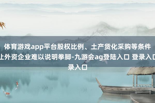 体育游戏app平台股权比例、土产货化采购等条件让外资企业难以说明拳脚-九游会ag登陆入口 登录入口