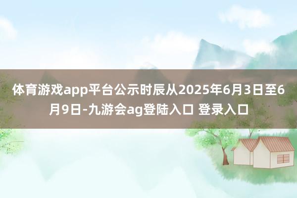 体育游戏app平台公示时辰从2025年6月3日至6月9日-九游会ag登陆入口 登录入口