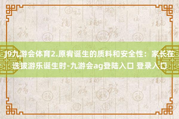 J9九游会体育2.原宥诞生的质料和安全性：家长在选拔游乐诞生时-九游会ag登陆入口 登录入口