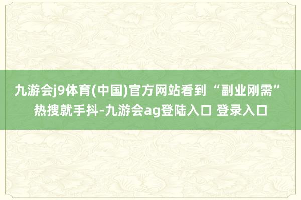 九游会j9体育(中国)官方网站看到 “副业刚需” 热搜就手抖-九游会ag登陆入口 登录入口