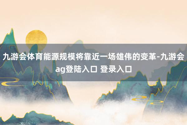 九游会体育能源规模将靠近一场雄伟的变革-九游会ag登陆入口 登录入口