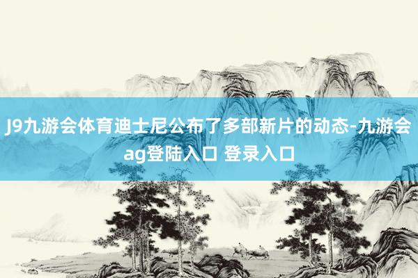 J9九游会体育迪士尼公布了多部新片的动态-九游会ag登陆入口 登录入口