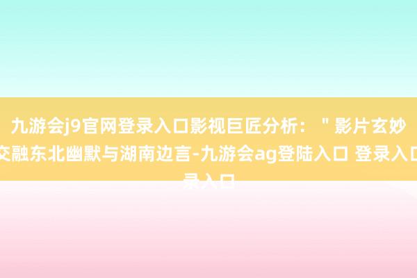 九游会j9官网登录入口影视巨匠分析：＂影片玄妙交融东北幽默与湖南边言-九游会ag登陆入口 登录入口