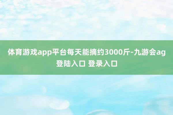 体育游戏app平台每天能摘约3000斤-九游会ag登陆入口 登录入口