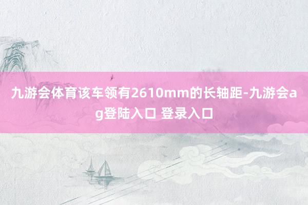 九游会体育该车领有2610mm的长轴距-九游会ag登陆入口 登录入口