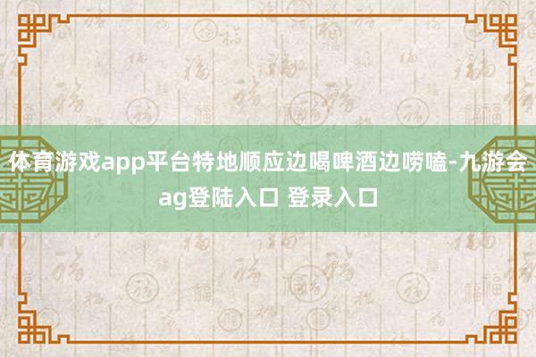 体育游戏app平台特地顺应边喝啤酒边唠嗑-九游会ag登陆入口 登录入口