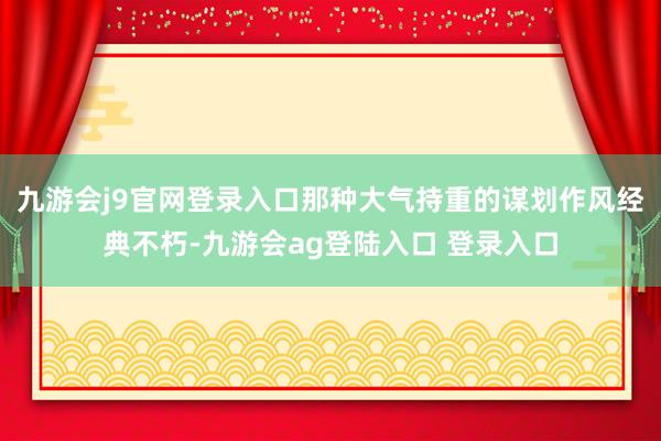 九游会j9官网登录入口那种大气持重的谋划作风经典不朽-九游会ag登陆入口 登录入口