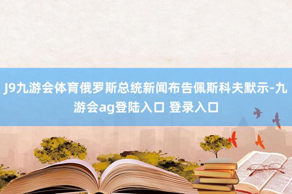 J9九游会体育俄罗斯总统新闻布告佩斯科夫默示-九游会ag登陆入口 登录入口