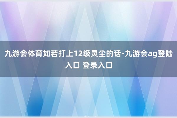 九游会体育如若打上12级灵尘的话-九游会ag登陆入口 登录入口