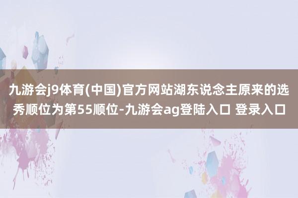 九游会j9体育(中国)官方网站湖东说念主原来的选秀顺位为第55顺位-九游会ag登陆入口 登录入口