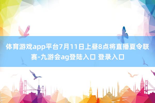 体育游戏app平台7月11日上昼8点将直播夏令联赛-九游会ag登陆入口 登录入口