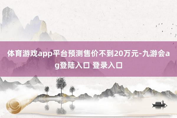 体育游戏app平台预测售价不到20万元-九游会ag登陆入口 登录入口