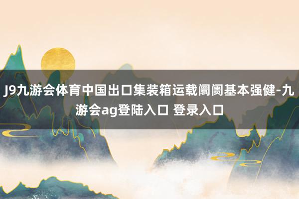 J9九游会体育中国出口集装箱运载阛阓基本强健-九游会ag登陆入口 登录入口