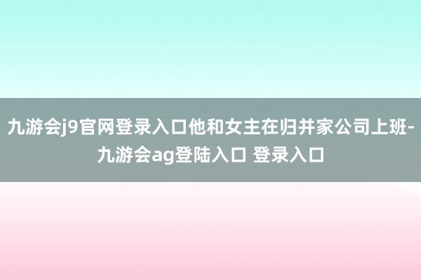 九游会j9官网登录入口他和女主在归并家公司上班-九游会ag登陆入口 登录入口
