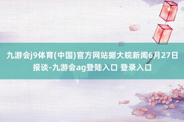 九游会j9体育(中国)官方网站据大皖新闻6月27日报谈-九游会ag登陆入口 登录入口