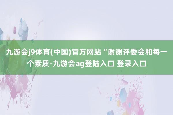 九游会j9体育(中国)官方网站“谢谢评委会和每一个素质-九游会ag登陆入口 登录入口