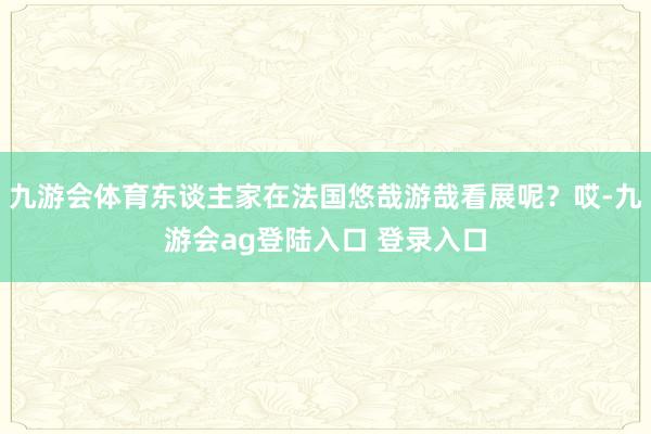 九游会体育东谈主家在法国悠哉游哉看展呢？哎-九游会ag登陆入口 登录入口